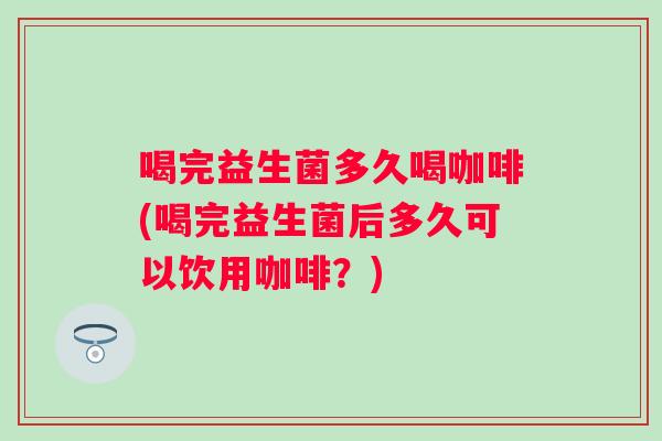 喝完益生菌多久喝咖啡(喝完益生菌后多久可以饮用咖啡？)