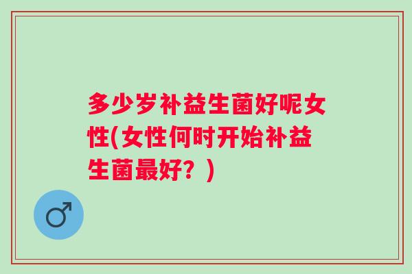 多少岁补益生菌好呢女性(女性何时开始补益生菌好？)