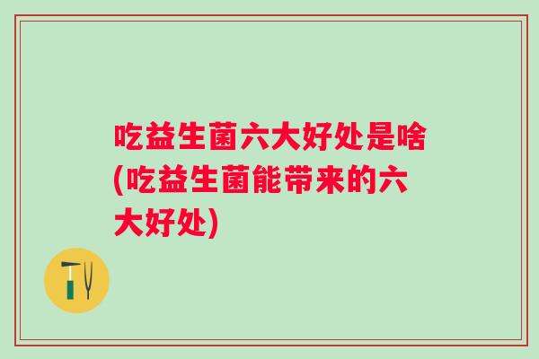 吃益生菌六大好处是啥(吃益生菌能带来的六大好处)