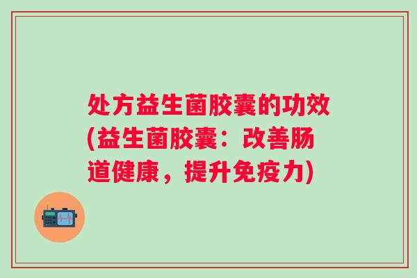 处方益生菌胶囊的功效(益生菌胶囊：改善肠道健康，提升免疫力)