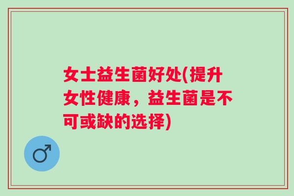 女士益生菌好处(提升女性健康，益生菌是不可或缺的选择)