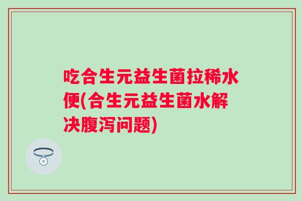 吃合生元益生菌拉稀水便(合生元益生菌水解决腹泻问题)