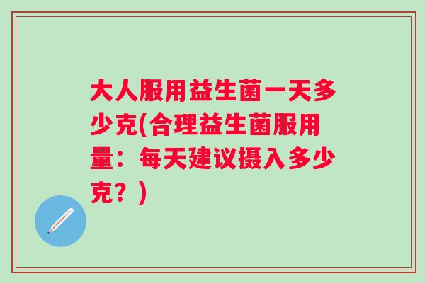 大人服用益生菌一天多少克(合理益生菌服用量：每天建议摄入多少克？)