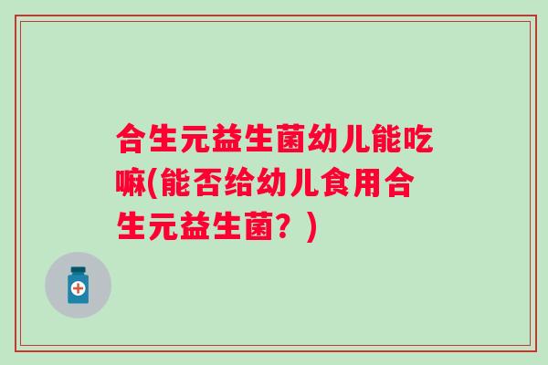 合生元益生菌幼儿能吃嘛(能否给幼儿食用合生元益生菌？)
