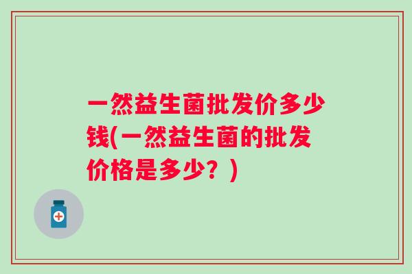 一然益生菌批发价多少钱(一然益生菌的批发价格是多少？)
