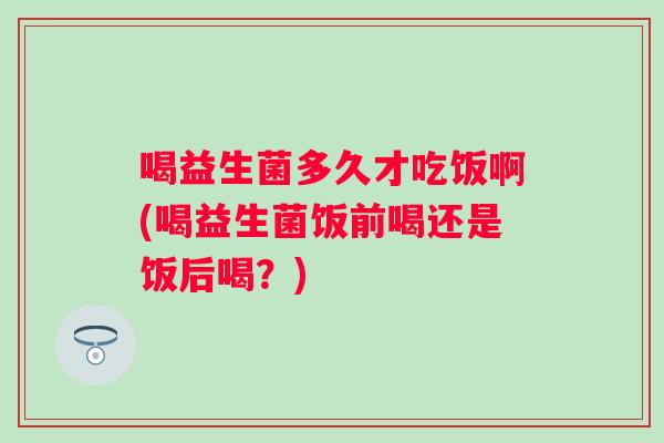 喝益生菌多久才吃饭啊(喝益生菌饭前喝还是饭后喝？)
