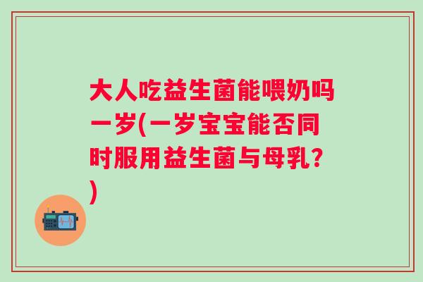 大人吃益生菌能喂奶吗一岁(一岁宝宝能否同时服用益生菌与母乳？)