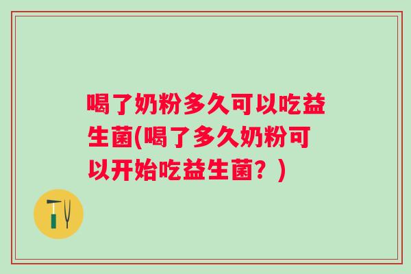 喝了奶粉多久可以吃益生菌(喝了多久奶粉可以开始吃益生菌？)