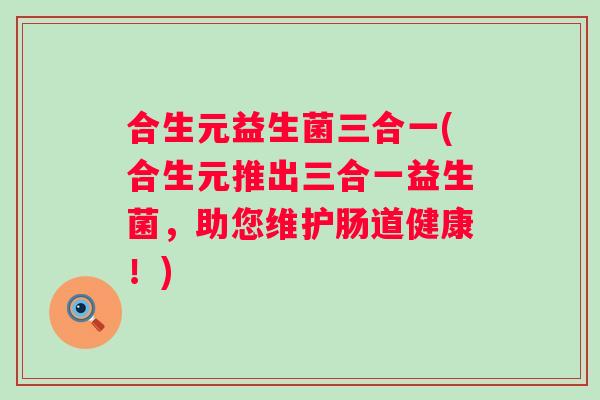 合生元益生菌三合一(合生元推出三合一益生菌，助您维护肠道健康！)