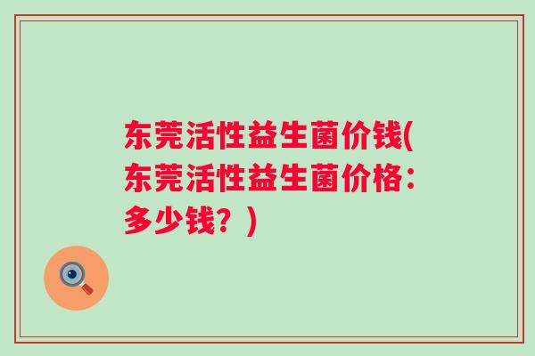 东莞活性益生菌价钱(东莞活性益生菌价格：多少钱？)