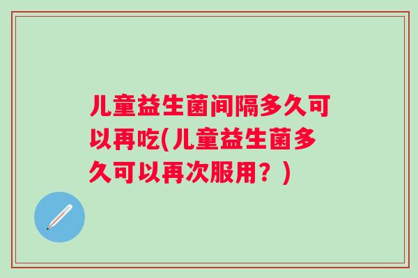 儿童益生菌间隔多久可以再吃(儿童益生菌多久可以再次服用？)