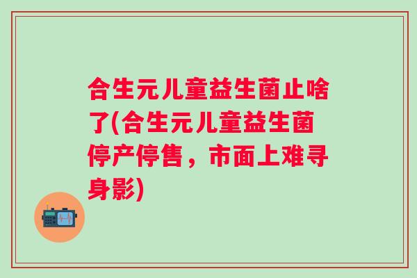 合生元儿童益生菌止啥了(合生元儿童益生菌停产停售，市面上难寻身影)
