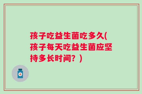 孩子吃益生菌吃多久(孩子每天吃益生菌应坚持多长时间？)