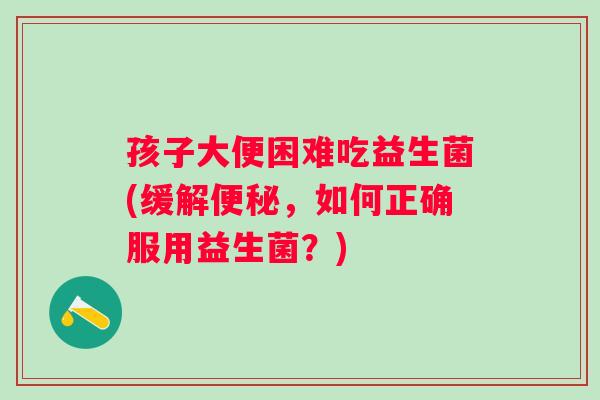 孩子大便困难吃益生菌(缓解，如何正确服用益生菌？)