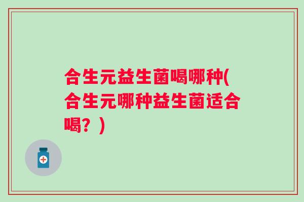 合生元益生菌喝哪种(合生元哪种益生菌适合喝？)