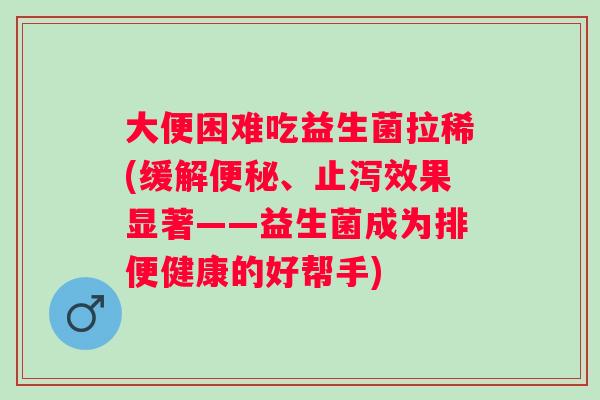 大便困难吃益生菌拉稀(缓解便秘、止泻效果显著——益生菌成为排便健康的好帮手)