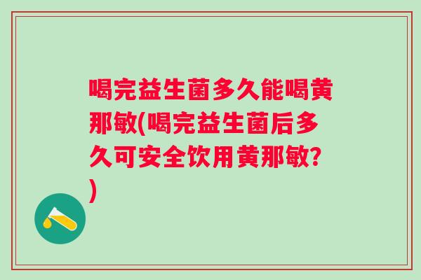 喝完益生菌多久能喝黄那敏(喝完益生菌后多久可安全饮用黄那敏？)