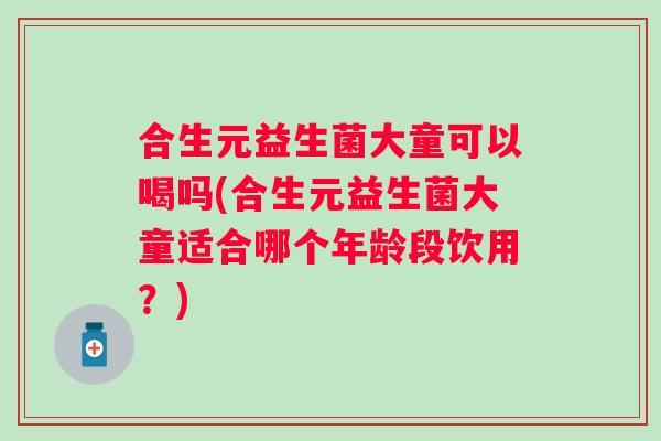 合生元益生菌大童可以喝吗(合生元益生菌大童适合哪个年龄段饮用？)