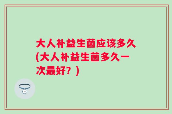 大人补益生菌应该多久(大人补益生菌多久一次好？)
