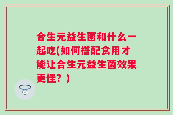 合生元益生菌和什么一起吃(如何搭配食用才能让合生元益生菌效果更佳？)