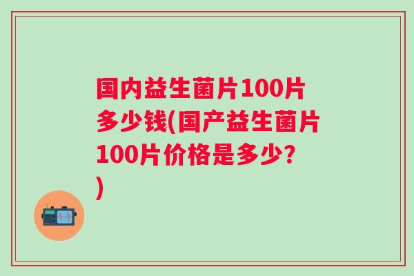 国内益生菌片100片多少钱(国产益生菌片100片价格是多少？)