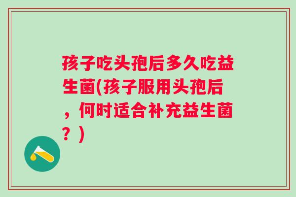 孩子吃头孢后多久吃益生菌(孩子服用头孢后，何时适合补充益生菌？)