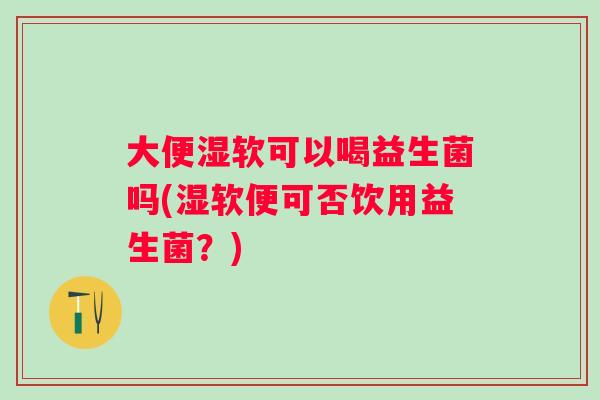 大便湿软可以喝益生菌吗(湿软便可否饮用益生菌？)