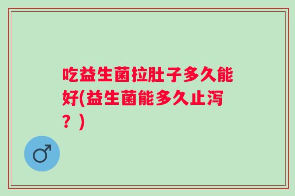 吃益生菌拉肚子多久能好(益生菌能多久止泻？)