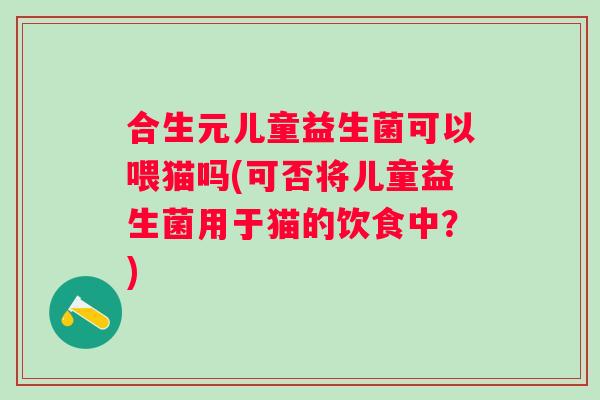 合生元儿童益生菌可以喂猫吗(可否将儿童益生菌用于猫的饮食中？)