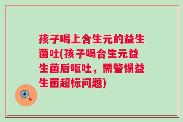 孩子喝上合生元的益生菌吐(孩子喝合生元益生菌后呕吐，需警惕益生菌超标问题)