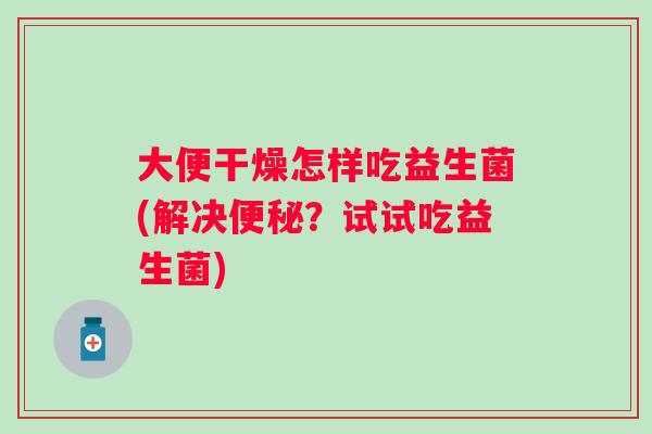 大便干燥怎样吃益生菌(解决？试试吃益生菌)