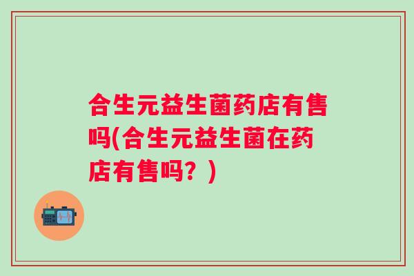 合生元益生菌药店有售吗(合生元益生菌在药店有售吗？)