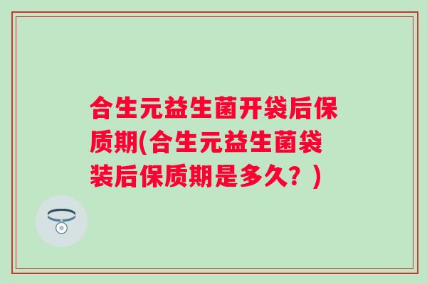 合生元益生菌开袋后保质期(合生元益生菌袋装后保质期是多久？)