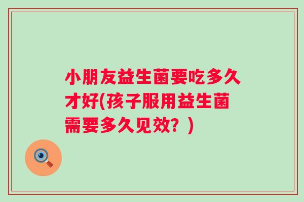 小朋友益生菌要吃多久才好(孩子服用益生菌需要多久见效？)