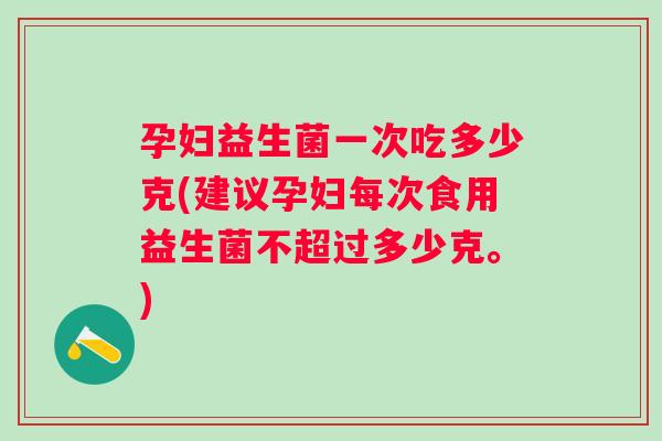 孕妇益生菌一次吃多少克(建议孕妇每次食用益生菌不超过多少克。)