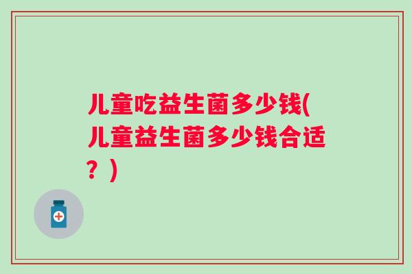 儿童吃益生菌多少钱(儿童益生菌多少钱合适？)