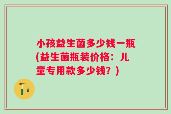 小孩益生菌多少钱一瓶(益生菌瓶装价格：儿童专用款多少钱？)