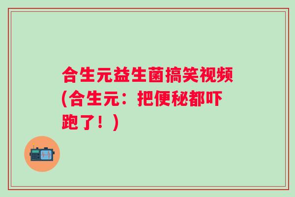 合生元益生菌搞笑视频(合生元：把便秘都吓跑了！)