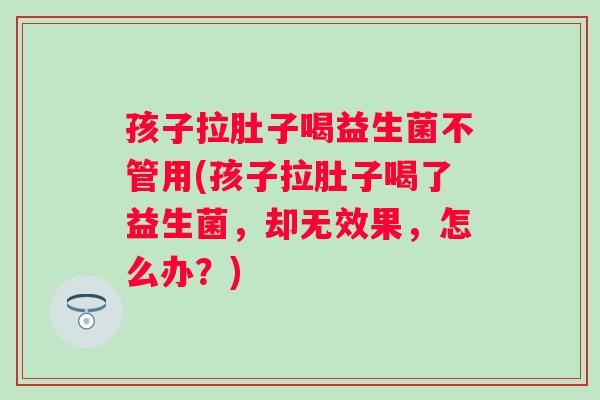 孩子拉肚子喝益生菌不管用(孩子拉肚子喝了益生菌，却无效果，怎么办？)