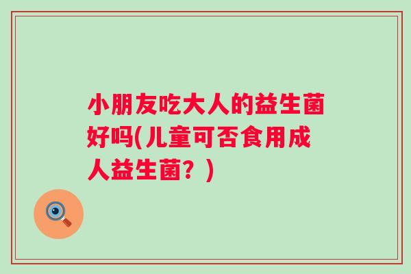小朋友吃大人的益生菌好吗(儿童可否食用成人益生菌？)