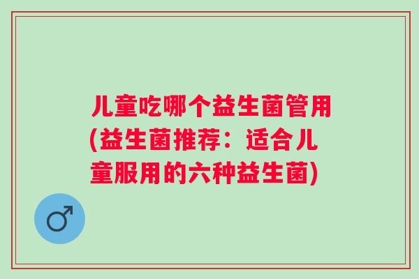 儿童吃哪个益生菌管用(益生菌推荐：适合儿童服用的六种益生菌)