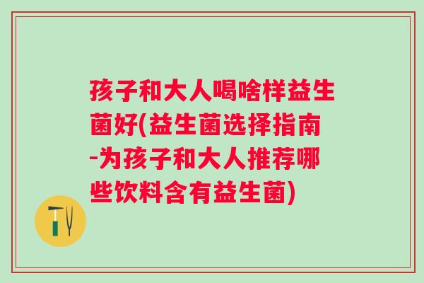 孩子和大人喝啥样益生菌好(益生菌选择指南-为孩子和大人推荐哪些饮料含有益生菌)