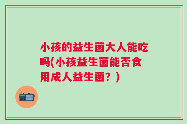 小孩的益生菌大人能吃吗(小孩益生菌能否食用成人益生菌？)