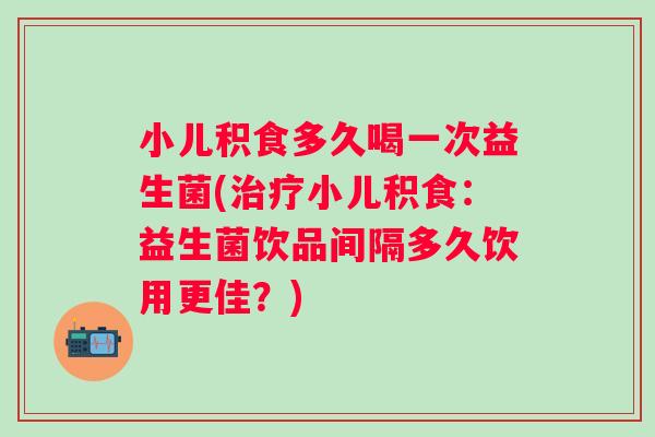 小儿积食多久喝一次益生菌(治疗小儿积食：益生菌饮品间隔多久饮用更佳？)