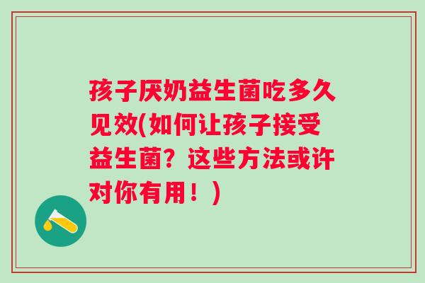 孩子厌奶益生菌吃多久见效(如何让孩子接受益生菌？这些方法或许对你有用！)