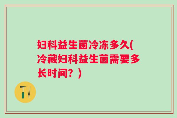 益生菌冷冻多久(冷藏益生菌需要多长时间？)