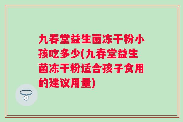 九春堂益生菌冻干粉小孩吃多少(九春堂益生菌冻干粉适合孩子食用的建议用量)