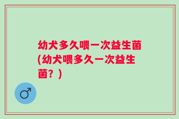 幼犬多久喂一次益生菌(幼犬喂多久一次益生菌？)