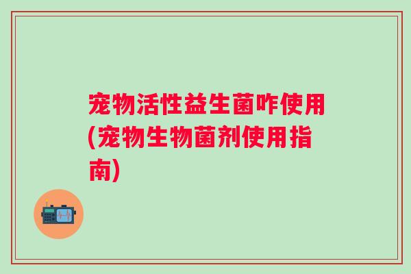 宠物活性益生菌咋使用(宠物生物菌剂使用指南)