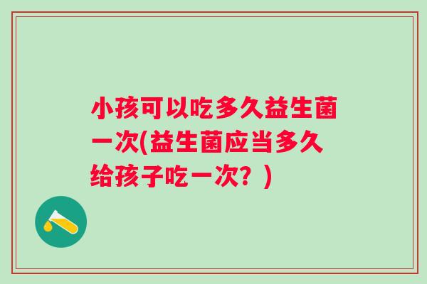 小孩可以吃多久益生菌一次(益生菌应当多久给孩子吃一次？)